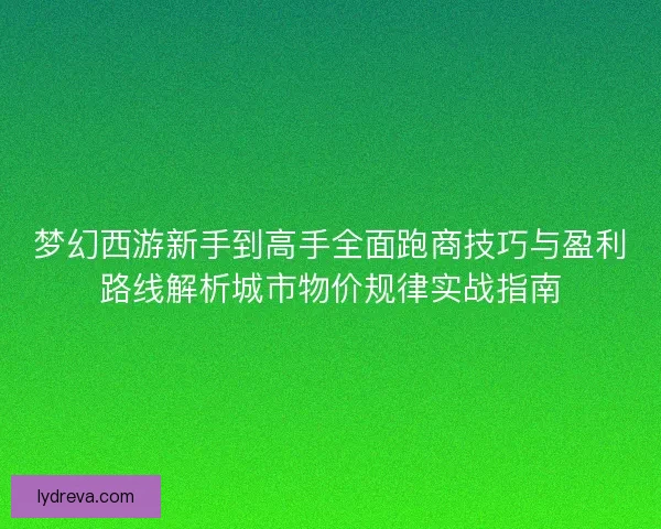 梦幻西游新手到高手全面跑商技巧与盈利路线解析城市物价规律实战指南