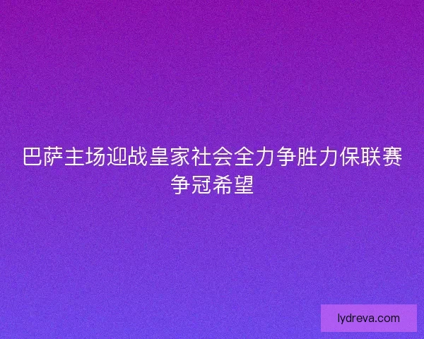 巴萨主场迎战皇家社会全力争胜力保联赛争冠希望