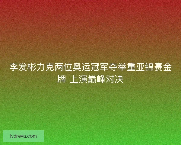 李发彬力克两位奥运冠军夺举重亚锦赛金牌 上演巅峰对决