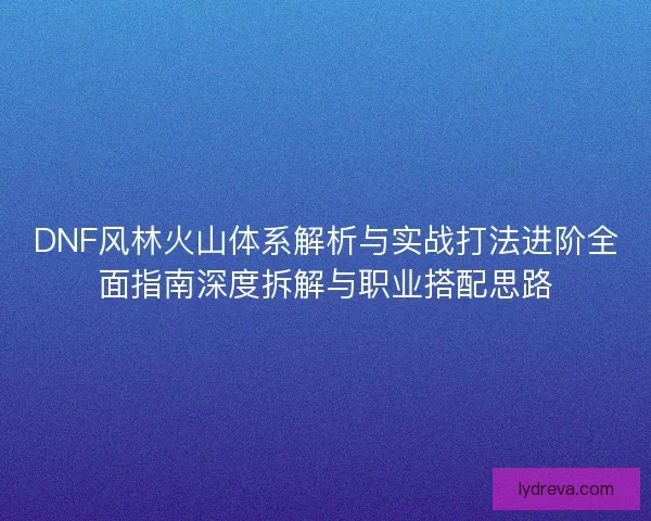 DNF风林火山体系解析与实战打法进阶全面指南深度拆解与职业搭配思路