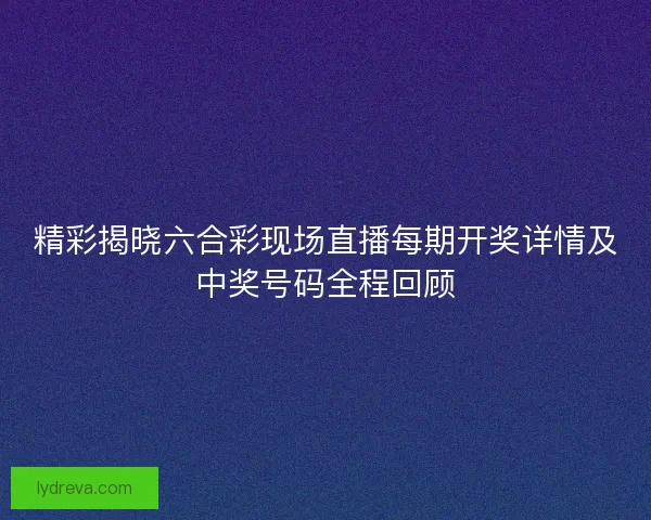 精彩揭晓六合彩现场直播每期开奖详情及中奖号码全程回顾