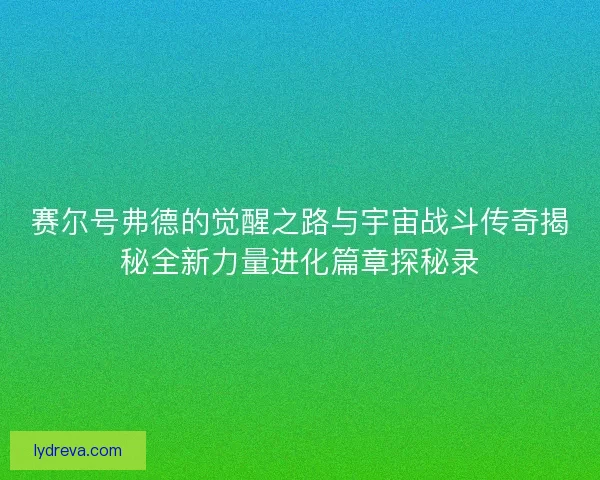 赛尔号弗德的觉醒之路与宇宙战斗传奇揭秘全新力量进化篇章探秘录