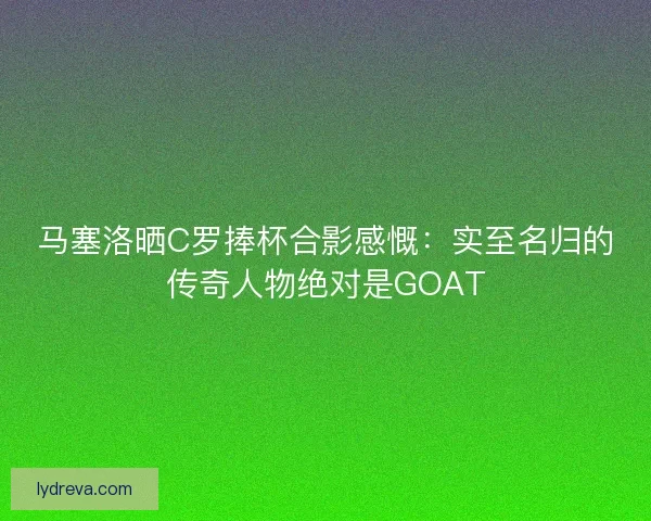 马塞洛晒C罗捧杯合影感慨：实至名归的传奇人物绝对是GOAT