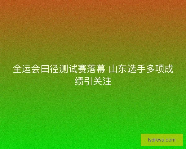 全运会田径测试赛落幕 山东选手多项成绩引关注