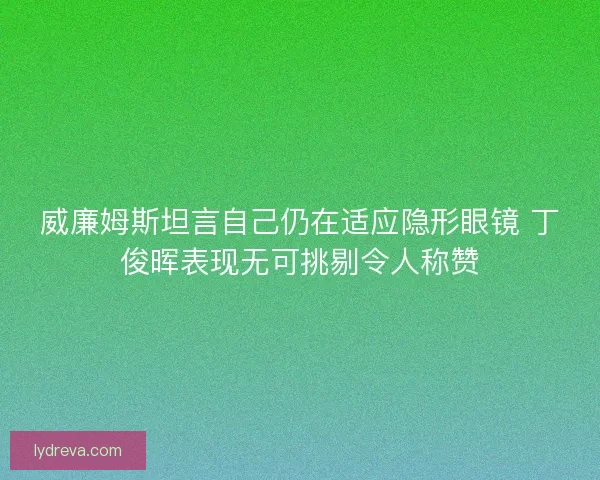 威廉姆斯坦言自己仍在适应隐形眼镜 丁俊晖表现无可挑剔令人称赞