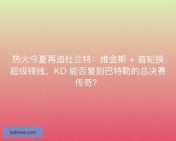 热火今夏再追杜兰特：维金斯 + 首轮换超级锋线，KD 能否复刻巴特勒的总决赛传奇？