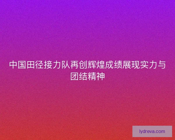 中国田径接力队再创辉煌成绩展现实力与团结精神