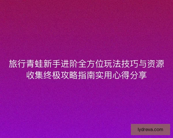 旅行青蛙新手进阶全方位玩法技巧与资源收集终极攻略指南实用心得分享
