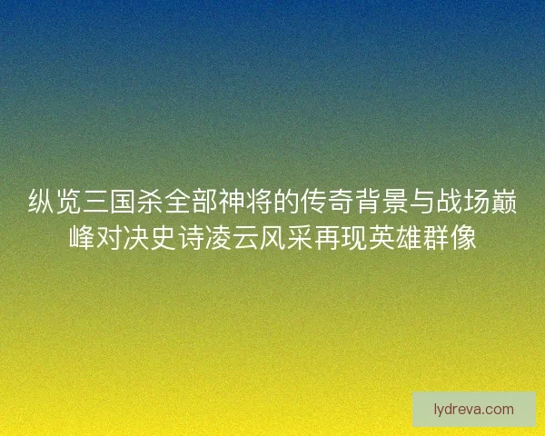 纵览三国杀全部神将的传奇背景与战场巅峰对决史诗凌云风采再现英雄群像