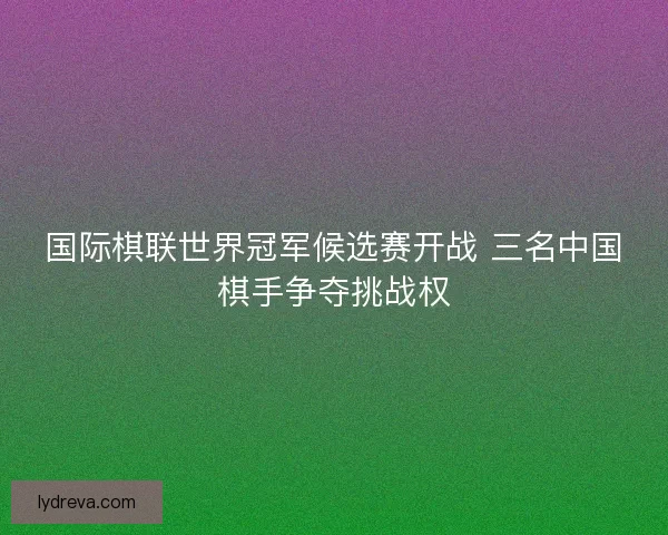 国际棋联世界冠军候选赛开战 三名中国棋手争夺挑战权